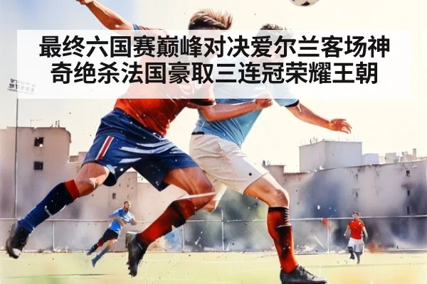最终六国赛巅峰对决爱尔兰客场神奇绝杀法国豪取三连冠荣耀王朝