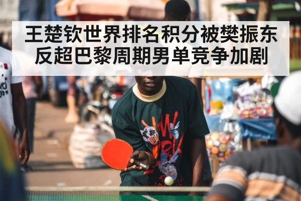 王楚钦世界排名积分被樊振东反超巴黎周期男单竞争加剧