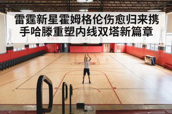 雷霆新星霍姆格伦伤愈归来携手哈滕重塑内线双塔新篇章